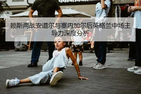 赖斯两战安道尔与塞内加尔后英格兰中场主导力深度分析